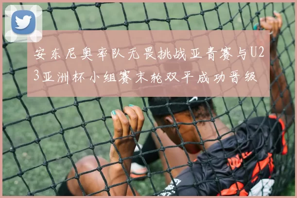 安东尼奥率队无畏挑战亚青赛与U23亚洲杯小组赛末轮双平成功晋级