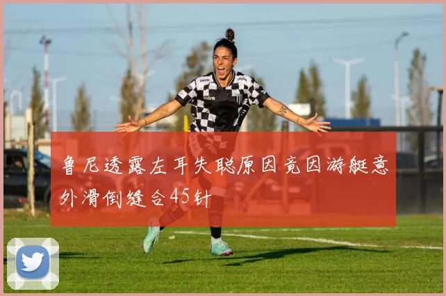 鲁尼透露左耳失聪原因竟因游艇意外滑倒缝合45针