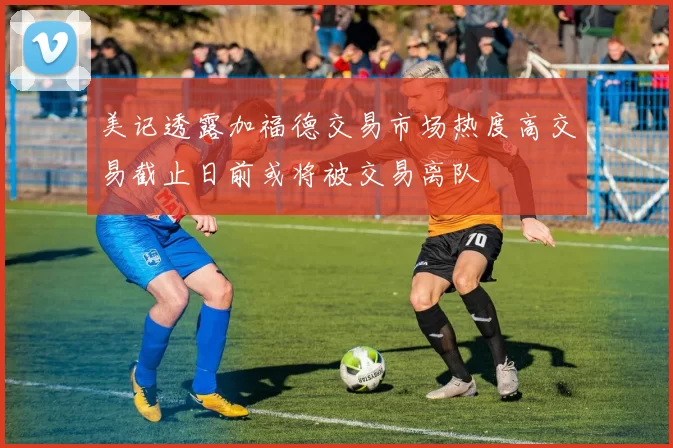 美记透露加福德交易市场热度高交易截止日前或将被交易离队