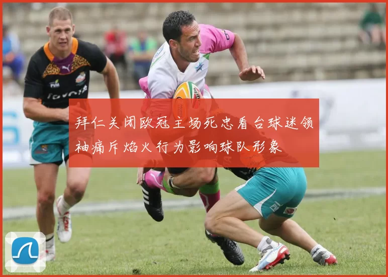 拜仁关闭欧冠主场死忠看台球迷领袖痛斥焰火行为影响球队形象