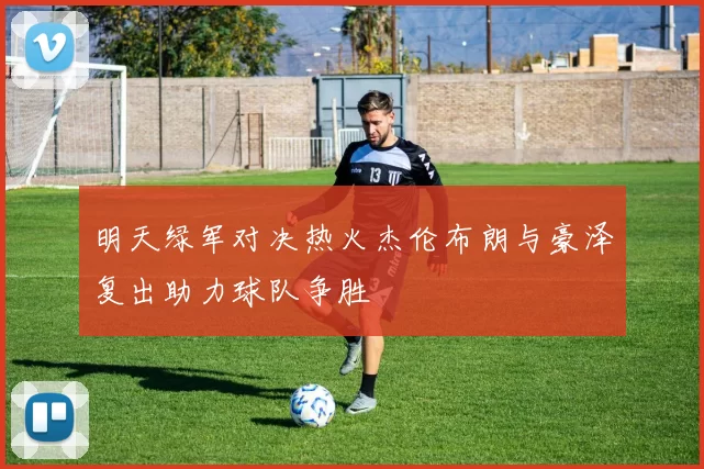 明天绿军对决热火杰伦布朗与豪泽复出助力球队争胜